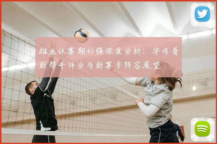 雄鹿休赛期补强深度分析：字母哥新帮手评分与新赛季阵容展望