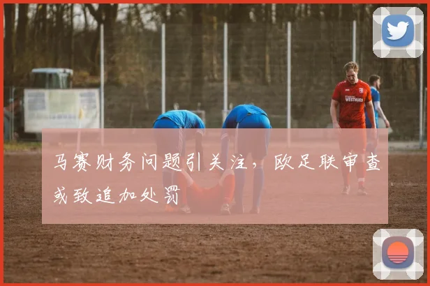 马赛财务问题引关注，欧足联审查或致追加处罚