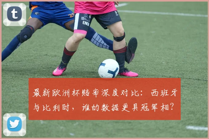 最新欧洲杯赔率深度对比：西班牙与比利时，谁的数据更具冠军相？