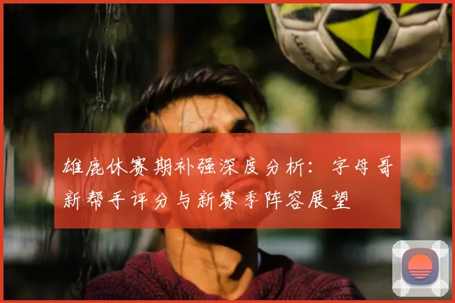 雄鹿休赛期补强深度分析：字母哥新帮手评分与新赛季阵容展望