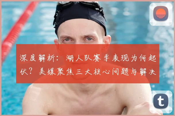 深度解析:湖人队赛季表现为何起伏?美媒聚焦三大核心问题与解决路径