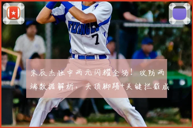 朱辰杰独中两元闪耀全场！攻防两端数据解析，头顶脚踢+关键拦截成取胜关键