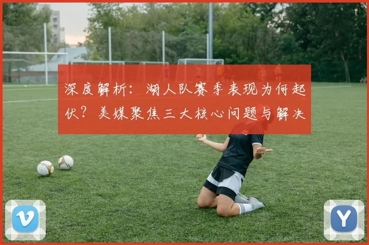深度解析：湖人队赛季表现为何起伏？美媒聚焦三大核心问题与解决路径
