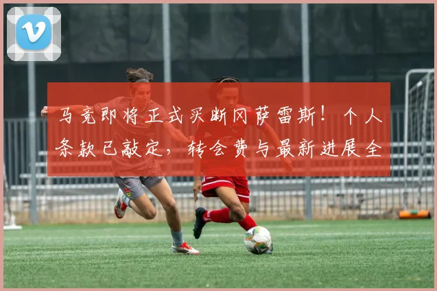 马竞即将正式买断冈萨雷斯!个人条款已敲定,转会费与最新进展全解析