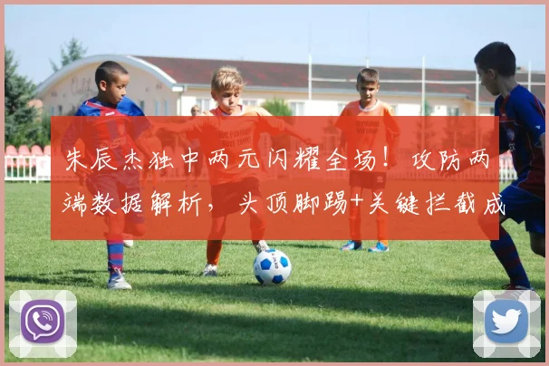 朱辰杰独中两元闪耀全场！攻防两端数据解析，头顶脚踢+关键拦截成取胜关键